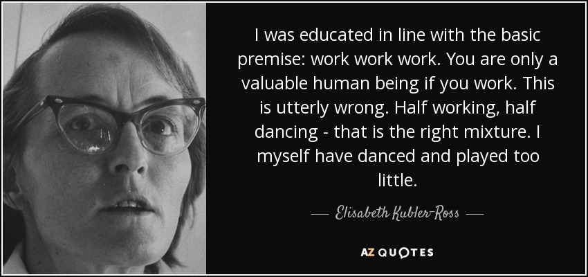 I was educated in line with the basic premise: work work work. You are only a valuable human being if you work. This is utterly wrong. Half working, half dancing - that is the right mixture. I myself have danced and played too little. - Elisabeth Kubler-Ross