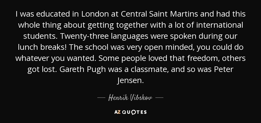 I was educated in London at Central Saint Martins and had this whole thing about getting together with a lot of international students. Twenty-three languages were spoken during our lunch breaks! The school was very open minded, you could do whatever you wanted. Some people loved that freedom, others got lost. Gareth Pugh was a classmate, and so was Peter Jensen. - Henrik Vibskov