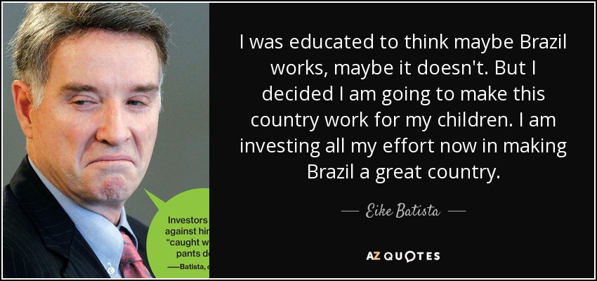 I was educated to think maybe Brazil works, maybe it doesn't. But I decided I am going to make this country work for my children. I am investing all my effort now in making Brazil a great country. - Eike Batista