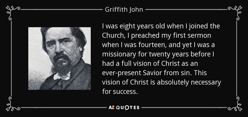 I was eight years old when I joined the Church, I preached my first sermon when I was fourteen, and yet I was a missionary for twenty years before I had a full vision of Christ as an ever-present Savior from sin. This vision of Christ is absolutely necessary for success. - Griffith John