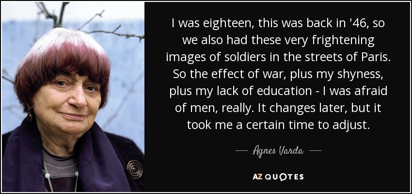 I was eighteen, this was back in '46, so we also had these very frightening images of soldiers in the streets of Paris. So the effect of war, plus my shyness, plus my lack of education - I was afraid of men, really. It changes later, but it took me a certain time to adjust. - Agnes Varda