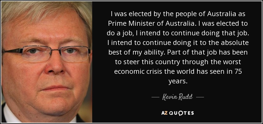 I was elected by the people of Australia as Prime Minister of Australia. I was elected to do a job, I intend to continue doing that job. I intend to continue doing it to the absolute best of my ability. Part of that job has been to steer this country through the worst economic crisis the world has seen in 75 years. - Kevin Rudd
