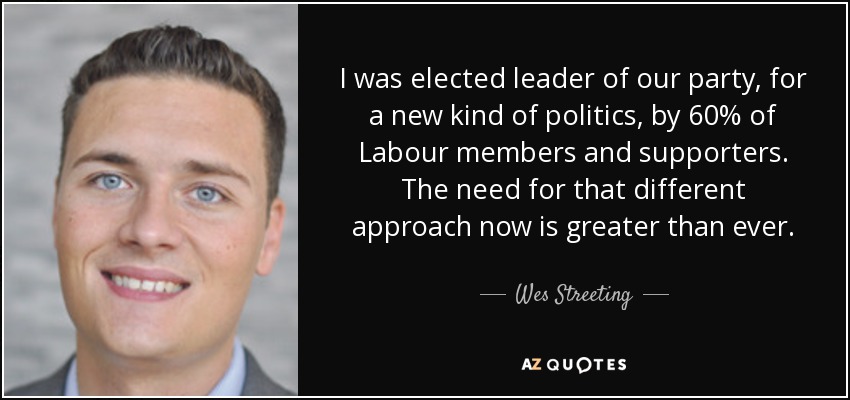 I was elected leader of our party, for a new kind of politics, by 60% of Labour members and supporters. The need for that different approach now is greater than ever. - Wes Streeting