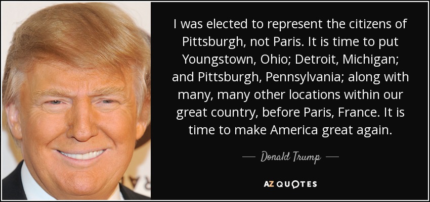 I was elected to represent the citizens of Pittsburgh, not Paris. It is time to put Youngstown, Ohio; Detroit, Michigan; and Pittsburgh, Pennsylvania; along with many, many other locations within our great country, before Paris, France. It is time to make America great again. - Donald Trump