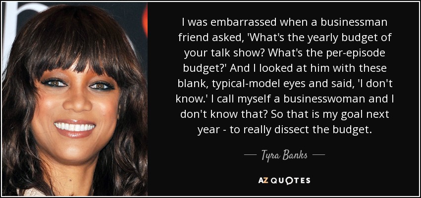 I was embarrassed when a businessman friend asked, 'What's the yearly budget of your talk show? What's the per-episode budget?' And I looked at him with these blank, typical-model eyes and said, 'I don't know.' I call myself a businesswoman and I don't know that? So that is my goal next year - to really dissect the budget. - Tyra Banks