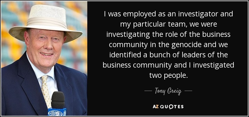 I was employed as an investigator and my particular team, we were investigating the role of the business community in the genocide and we identified a bunch of leaders of the business community and I investigated two people. - Tony Greig