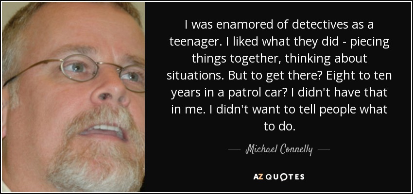 I was enamored of detectives as a teenager. I liked what they did - piecing things together, thinking about situations. But to get there? Eight to ten years in a patrol car? I didn't have that in me. I didn't want to tell people what to do. - Michael Connelly