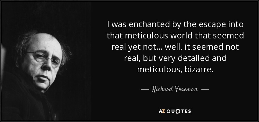 I was enchanted by the escape into that meticulous world that seemed real yet not... well, it seemed not real, but very detailed and meticulous, bizarre. - Richard Foreman