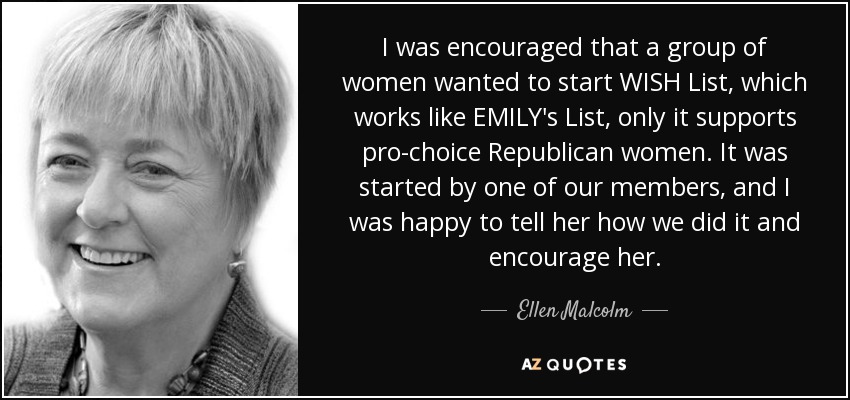 I was encouraged that a group of women wanted to start WISH List, which works like EMILY's List, only it supports pro-choice Republican women. It was started by one of our members, and I was happy to tell her how we did it and encourage her. - Ellen Malcolm