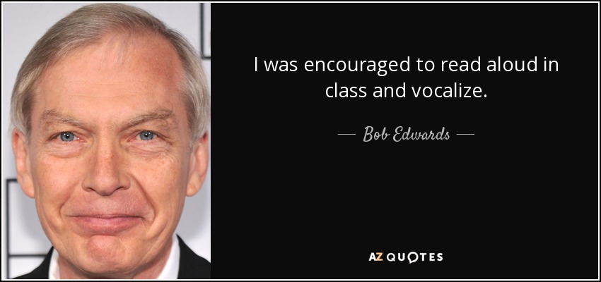 I was encouraged to read aloud in class and vocalize. - Bob Edwards