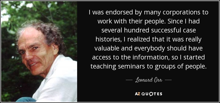 I was endorsed by many corporations to work with their people. Since I had several hundred successful case histories, I realized that it was really valuable and everybody should have access to the information, so I started teaching seminars to groups of people. - Leonard Orr