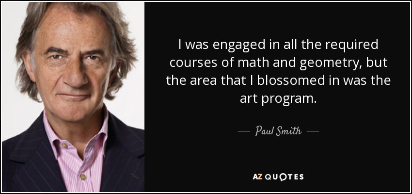 I was engaged in all the required courses of math and geometry, but the area that I blossomed in was the art program. - Paul Smith