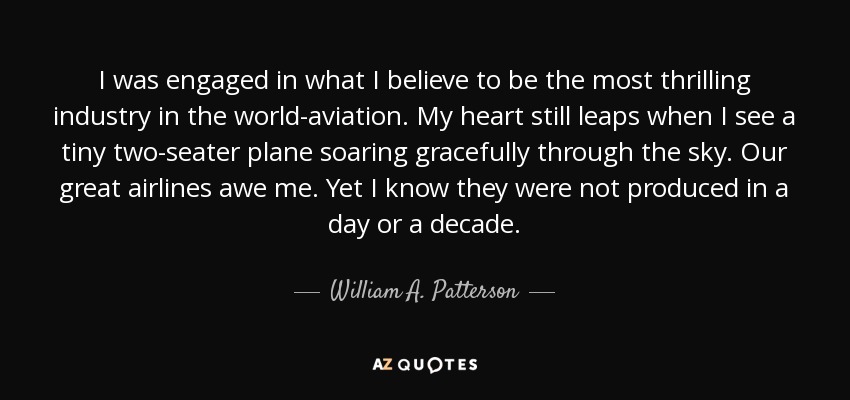 I was engaged in what I believe to be the most thrilling industry in the world-aviation. My heart still leaps when I see a tiny two-seater plane soaring gracefully through the sky. Our great airlines awe me. Yet I know they were not produced in a day or a decade. - William A. Patterson