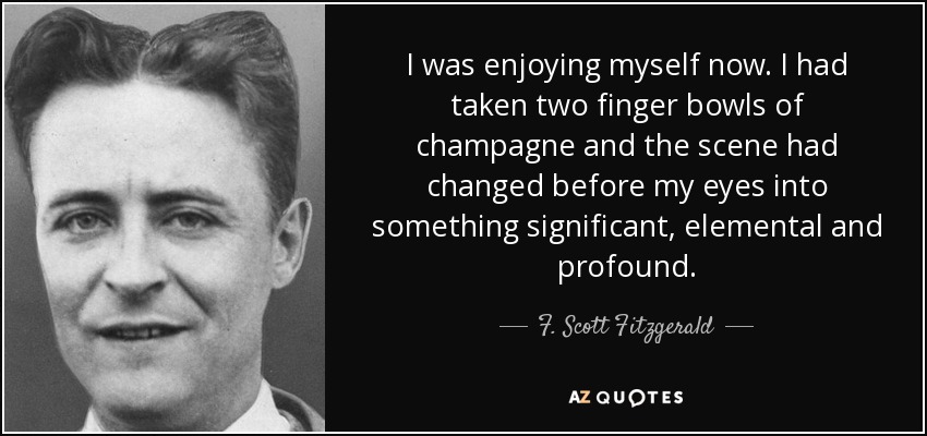 I was enjoying myself now. I had taken two finger bowls of champagne and the scene had changed before my eyes into something significant, elemental and profound. - F. Scott Fitzgerald