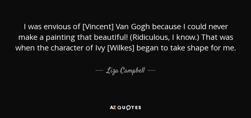 I was envious of [Vincent] Van Gogh because I could never make a painting that beautiful! (Ridiculous, I know.) That was when the character of Ivy [Wilkes] began to take shape for me. - Liza Campbell