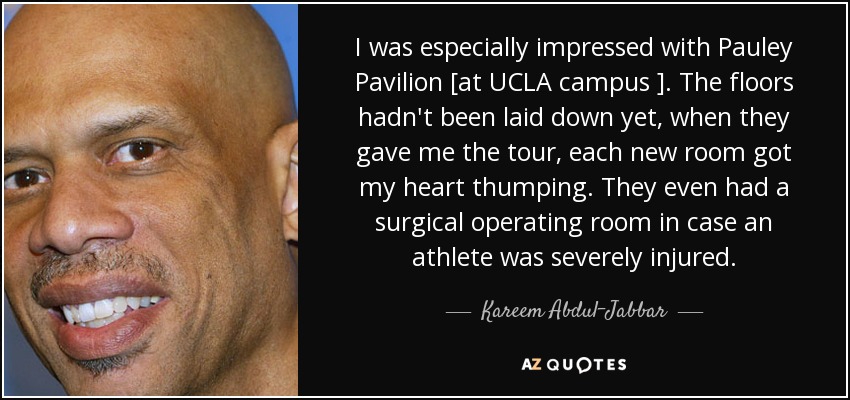 I was especially impressed with Pauley Pavilion [at UCLA campus ]. The floors hadn't been laid down yet, when they gave me the tour, each new room got my heart thumping. They even had a surgical operating room in case an athlete was severely injured. - Kareem Abdul-Jabbar
