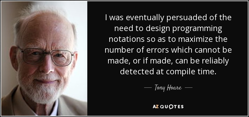 I was eventually persuaded of the need to design programming notations so as to maximize the number of errors which cannot be made, or if made, can be reliably detected at compile time. - Tony Hoare