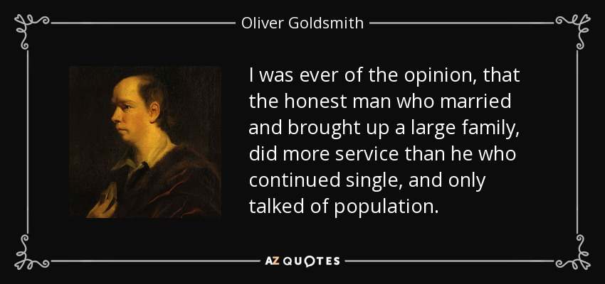 I was ever of the opinion, that the honest man who married and brought up a large family, did more service than he who continued single, and only talked of population. - Oliver Goldsmith