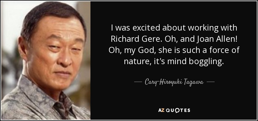 I was excited about working with Richard Gere. Oh, and Joan Allen! Oh, my God, she is such a force of nature, it's mind boggling. - Cary-Hiroyuki Tagawa