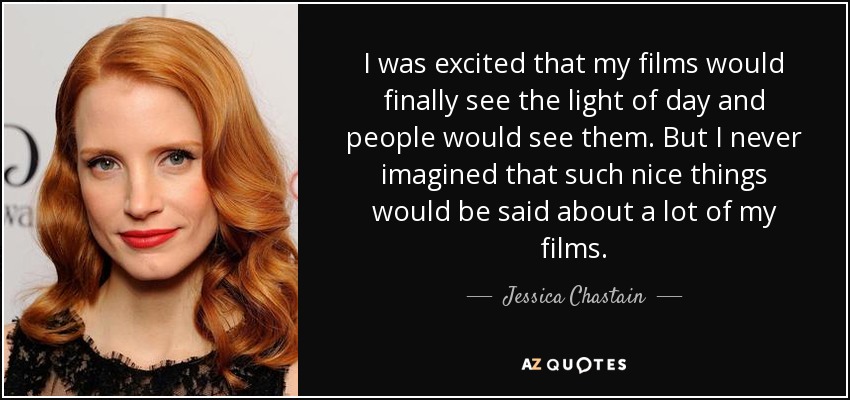 I was excited that my films would finally see the light of day and people would see them. But I never imagined that such nice things would be said about a lot of my films. - Jessica Chastain