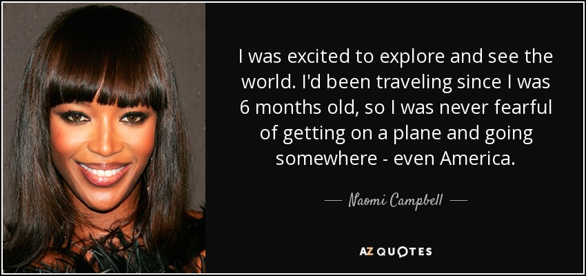 I was excited to explore and see the world. I'd been traveling since I was 6 months old, so I was never fearful of getting on a plane and going somewhere - even America. - Naomi Campbell