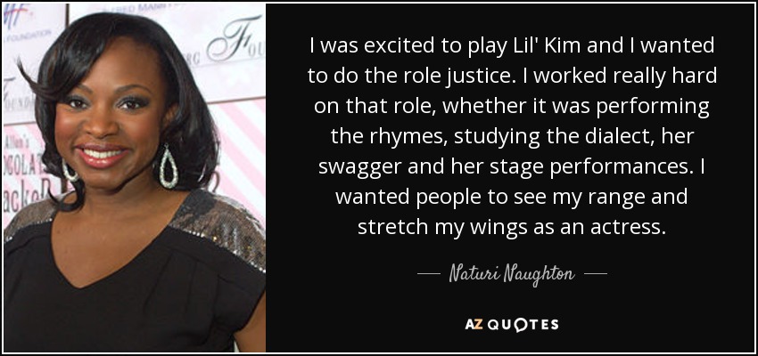 I was excited to play Lil' Kim and I wanted to do the role justice. I worked really hard on that role, whether it was performing the rhymes, studying the dialect, her swagger and her stage performances. I wanted people to see my range and stretch my wings as an actress. - Naturi Naughton