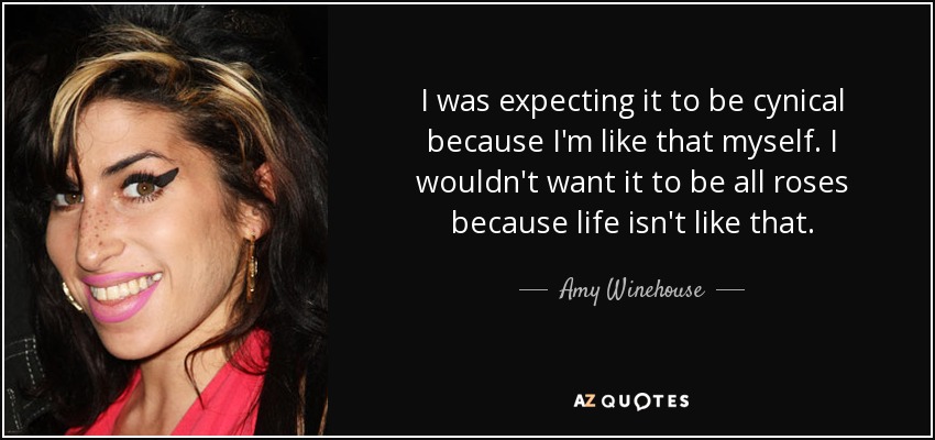 I was expecting it to be cynical because I'm like that myself. I wouldn't want it to be all roses because life isn't like that. - Amy Winehouse