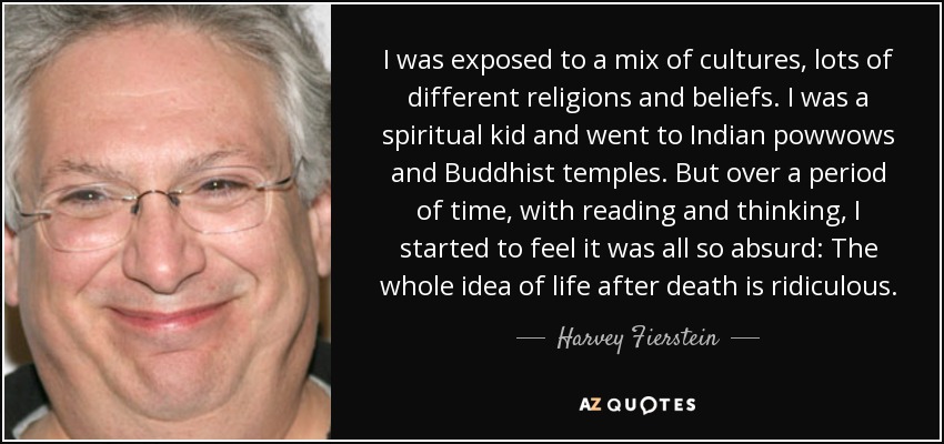 I was exposed to a mix of cultures, lots of different religions and beliefs. I was a spiritual kid and went to Indian powwows and Buddhist temples. But over a period of time, with reading and thinking, I started to feel it was all so absurd: The whole idea of life after death is ridiculous. - Harvey Fierstein