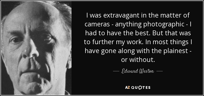 I was extravagant in the matter of cameras - anything photographic - I had to have the best. But that was to further my work. In most things I have gone along with the plainest - or without. - Edward Weston
