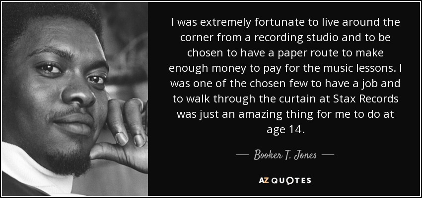 I was extremely fortunate to live around the corner from a recording studio and to be chosen to have a paper route to make enough money to pay for the music lessons. I was one of the chosen few to have a job and to walk through the curtain at Stax Records was just an amazing thing for me to do at age 14. - Booker T. Jones