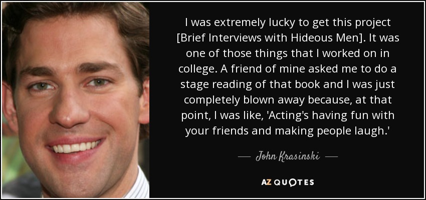 I was extremely lucky to get this project [Brief Interviews with Hideous Men]. It was one of those things that I worked on in college. A friend of mine asked me to do a stage reading of that book and I was just completely blown away because, at that point, I was like, 'Acting's having fun with your friends and making people laugh.' - John Krasinski