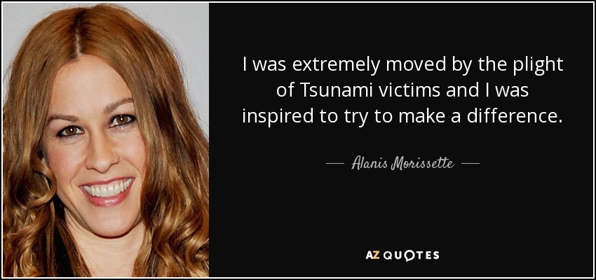 I was extremely moved by the plight of Tsunami victims and I was inspired to try to make a difference. - Alanis Morissette