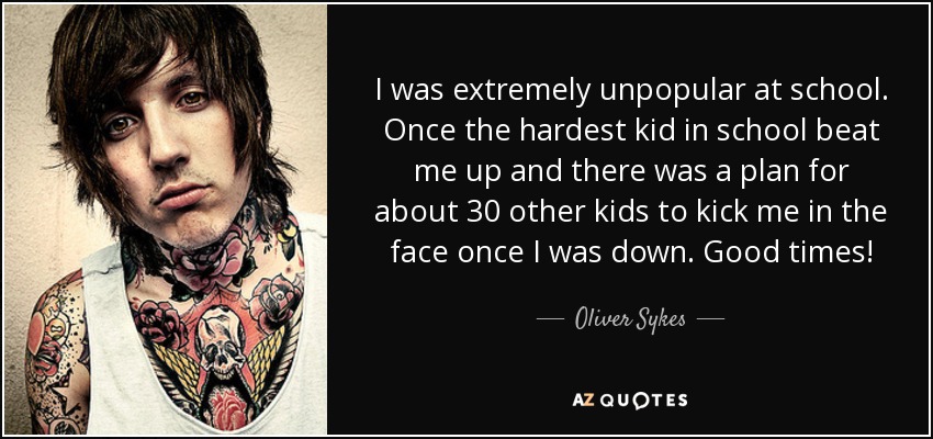 I was extremely unpopular at school. Once the hardest kid in school beat me up and there was a plan for about 30 other kids to kick me in the face once I was down. Good times! - Oliver Sykes