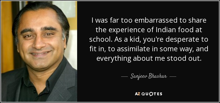 I was far too embarrassed to share the experience of Indian food at school. As a kid, you're desperate to fit in, to assimilate in some way, and everything about me stood out. - Sanjeev Bhaskar