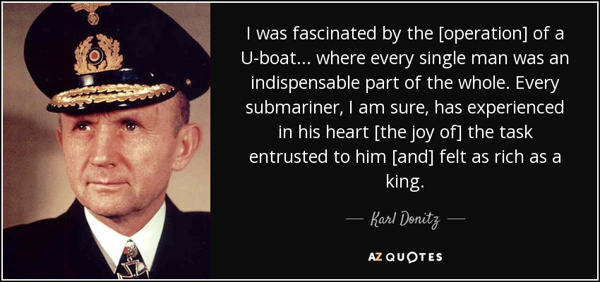 I was fascinated by the [operation] of a U-boat ... where every single man was an indispensable part of the whole. Every submariner, I am sure, has experienced in his heart [the joy of] the task entrusted to him [and] felt as rich as a king. - Karl Donitz
