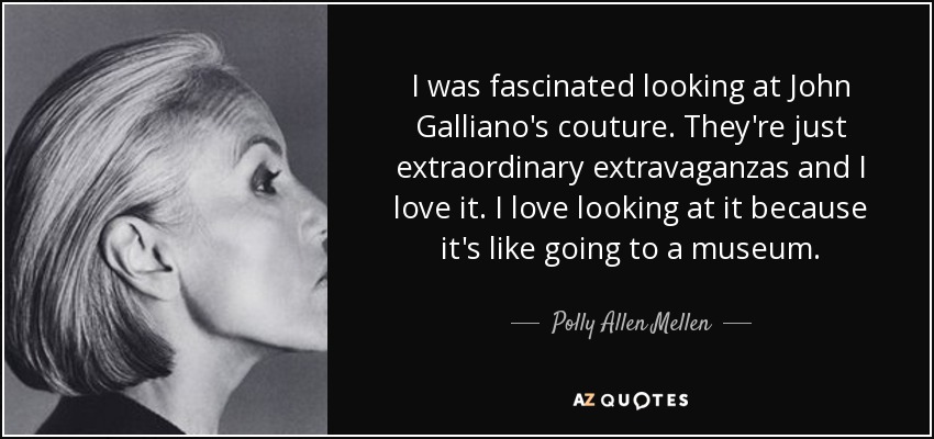 I was fascinated looking at John Galliano's couture. They're just extraordinary extravaganzas and I love it. I love looking at it because it's like going to a museum. - Polly Allen Mellen