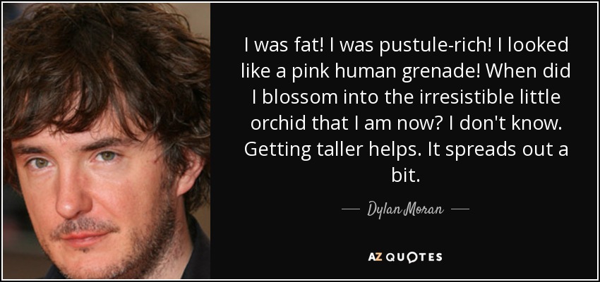 I was fat! I was pustule-rich! I looked like a pink human grenade! When did I blossom into the irresistible little orchid that I am now? I don't know. Getting taller helps. It spreads out a bit. - Dylan Moran