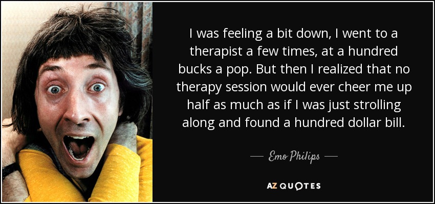 I was feeling a bit down, I went to a therapist a few times, at a hundred bucks a pop. But then I realized that no therapy session would ever cheer me up half as much as if I was just strolling along and found a hundred dollar bill. - Emo Philips