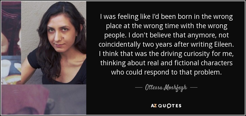 I was feeling like I'd been born in the wrong place at the wrong time with the wrong people. I don't believe that anymore, not coincidentally two years after writing Eileen. I think that was the driving curiosity for me, thinking about real and fictional characters who could respond to that problem. - Ottessa Moshfegh
