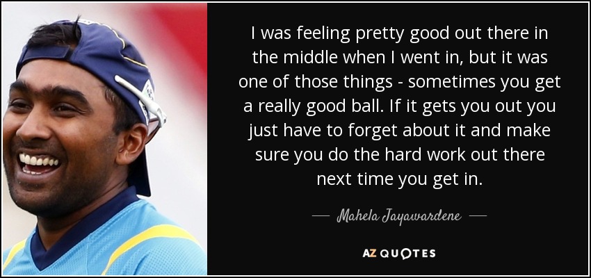 I was feeling pretty good out there in the middle when I went in, but it was one of those things - sometimes you get a really good ball. If it gets you out you just have to forget about it and make sure you do the hard work out there next time you get in. - Mahela Jayawardene