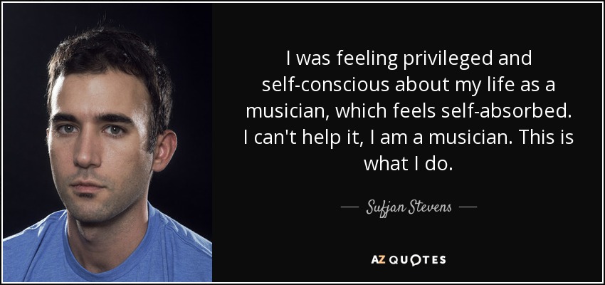 I was feeling privileged and self-conscious about my life as a musician, which feels self-absorbed. I can't help it, I am a musician. This is what I do. - Sufjan Stevens