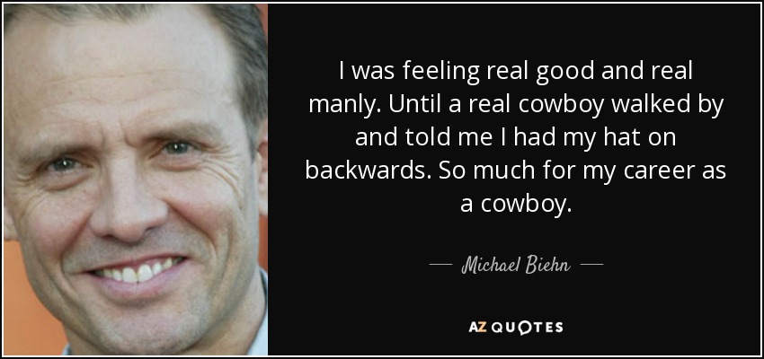 I was feeling real good and real manly. Until a real cowboy walked by and told me I had my hat on backwards. So much for my career as a cowboy. - Michael Biehn