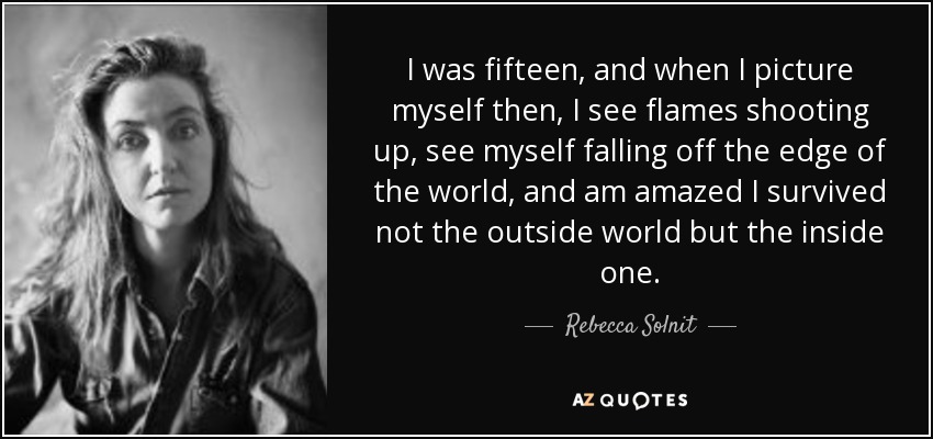 I was fifteen, and when I picture myself then, I see flames shooting up, see myself falling off the edge of the world, and am amazed I survived not the outside world but the inside one. - Rebecca Solnit