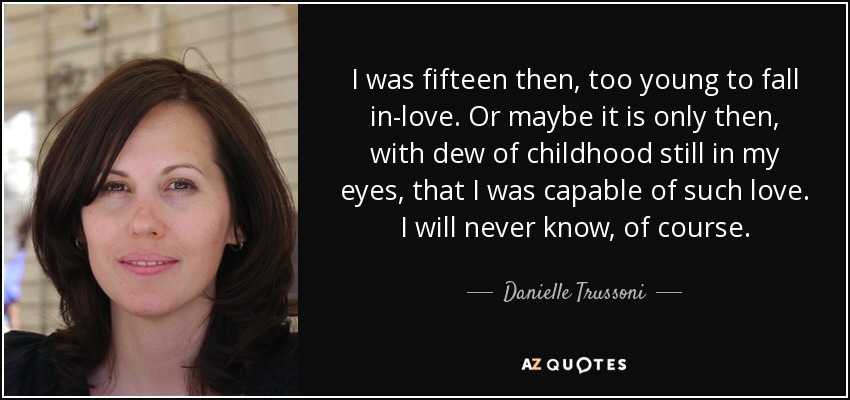 I was fifteen then, too young to fall in-love. Or maybe it is only then, with dew of childhood still in my eyes, that I was capable of such love. I will never know, of course. - Danielle Trussoni