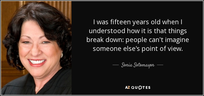 I was fifteen years old when I understood how it is that things break down: people can't imagine someone else's point of view. - Sonia Sotomayor