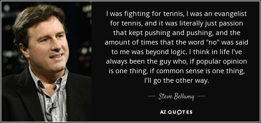 I was fighting for tennis, I was an evangelist for tennis, and it was literally just passion that kept pushing and pushing, and the amount of times that the word 
