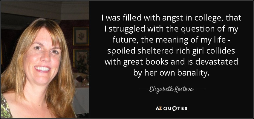 I was filled with angst in college, that I struggled with the question of my future, the meaning of my life - spoiled sheltered rich girl collides with great books and is devastated by her own banality. - Elizabeth Kostova