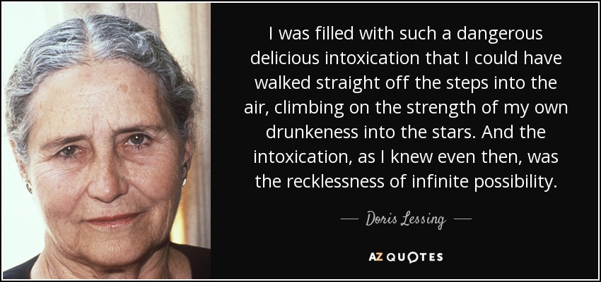 I was filled with such a dangerous delicious intoxication that I could have walked straight off the steps into the air, climbing on the strength of my own drunkeness into the stars. And the intoxication, as I knew even then, was the recklessness of infinite possibility. - Doris Lessing