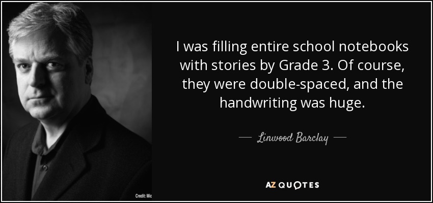 I was filling entire school notebooks with stories by Grade 3. Of course, they were double-spaced, and the handwriting was huge. - Linwood Barclay