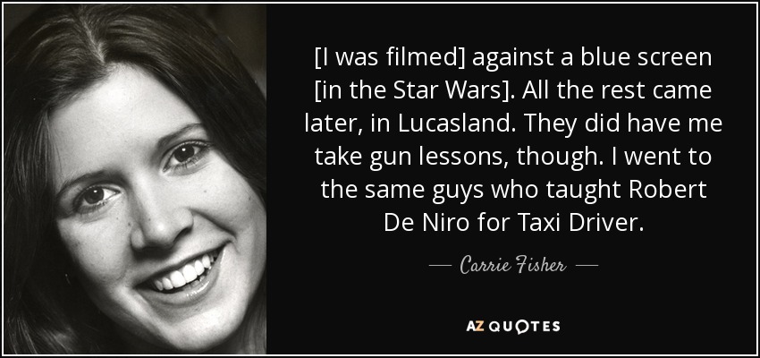 [I was filmed] against a blue screen [in the Star Wars]. All the rest came later, in Lucasland. They did have me take gun lessons, though. I went to the same guys who taught Robert De Niro for Taxi Driver. - Carrie Fisher